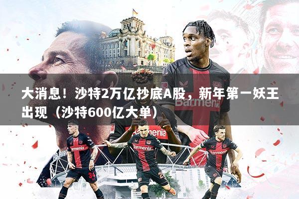 大消息!沙特2万亿抄底A股,新年第一妖王出现(沙特600亿大单)